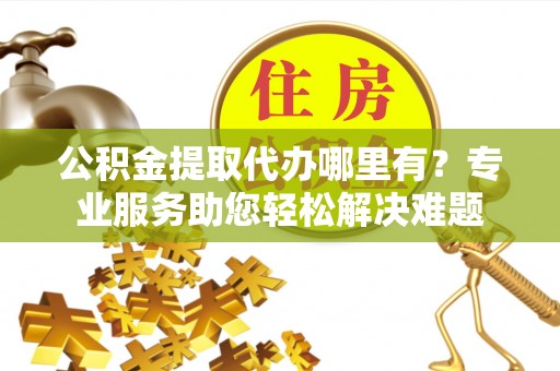 代缴公积金提取代办哪里有？专业服务助您轻松解决难题