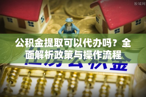 代缴公积金提取可以代办吗？全面解析政策与操作流程