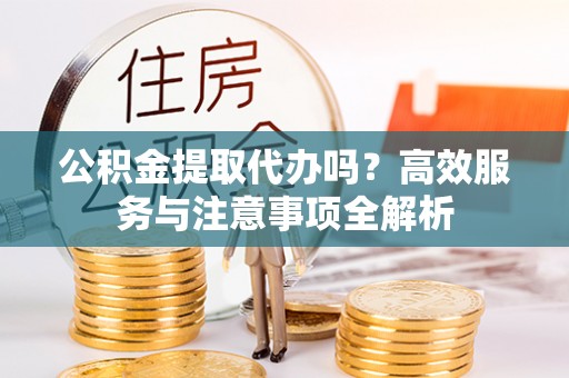 代缴公积金提取代办吗？高效服务与注意事项全解析