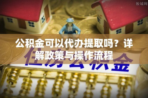 代缴公积金可以代办提取吗？详解政策与操作流程
