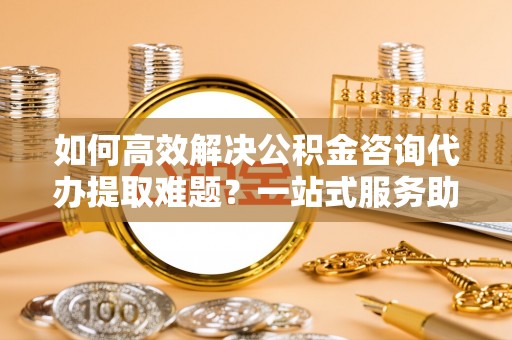 代缴如何高效解决公积金咨询代办提取难题？一站式服务助您轻松搞定