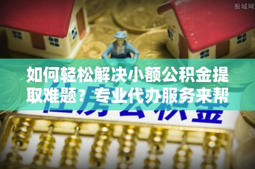 代缴如何轻松解决小额公积金提取难题？专业代办服务来帮忙