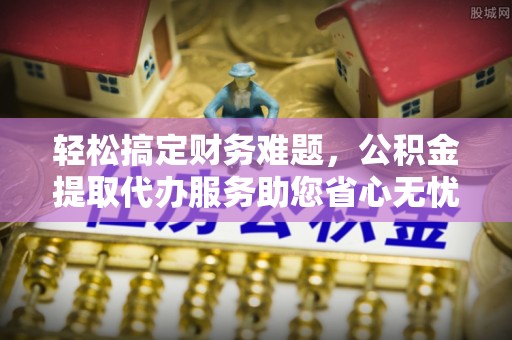 代缴轻松搞定财务难题，公积金提取代办服务助您省心无忧