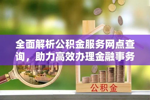 代缴全面解析公积金服务网点查询，助力高效办理金融事务