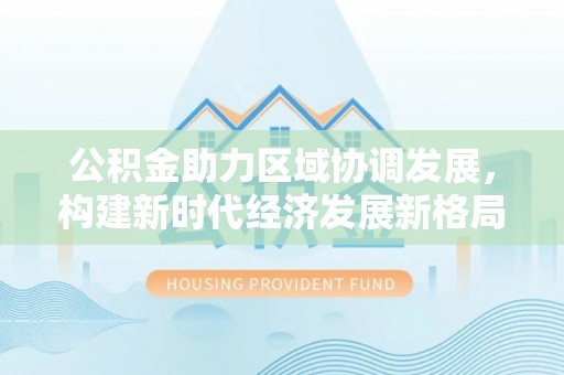 代缴公积金助力区域协调发展，构建新时代经济发展新格局